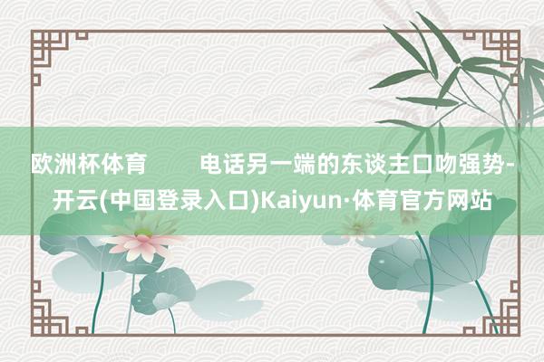 欧洲杯体育 电话另一端的东谈主口吻强势-开云(中国登录入口)Kaiyun·体育官方网站