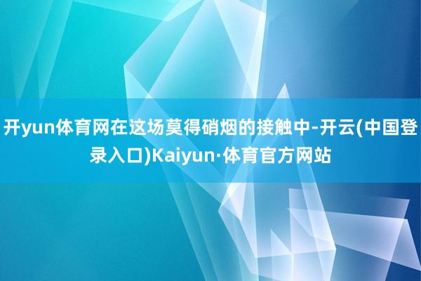 开yun体育网在这场莫得硝烟的接触中-开云(中国登录入口)Kaiyun·体育官方网站