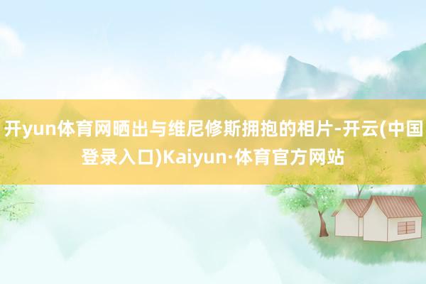开yun体育网晒出与维尼修斯拥抱的相片-开云(中国登录入口)Kaiyun·体育官方网站