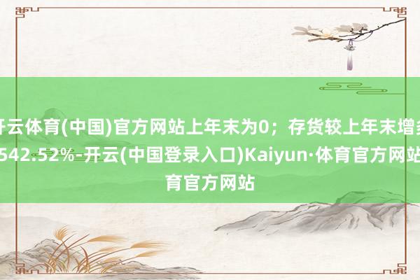 开云体育(中国)官方网站上年末为0；存货较上年末增多542.52%-开云(中国登录入口)Kaiyun·体育官方网站