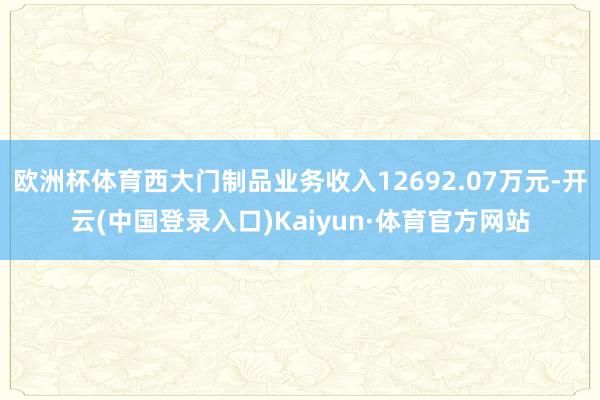 欧洲杯体育西大门制品业务收入12692.07万元-开云(中国登录入口)Kaiyun·体育官方网站