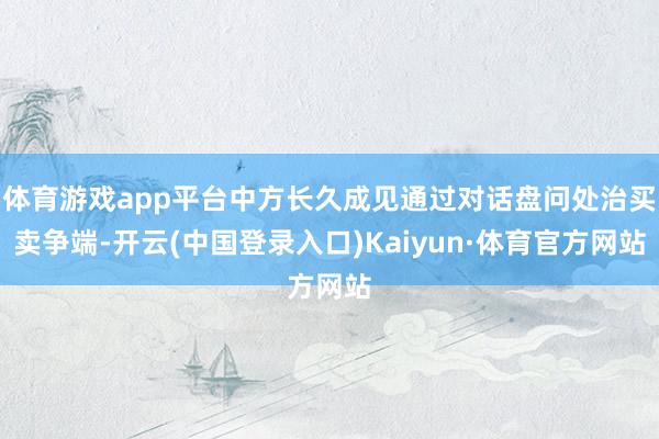 体育游戏app平台中方长久成见通过对话盘问处治买卖争端-开云(中国登录入口)Kaiyun·体育官方网站