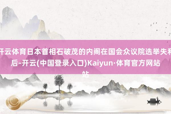 开云体育日本首相石破茂的内阁在国会众议院选举失利后-开云(中国登录入口)Kaiyun·体育官方网站