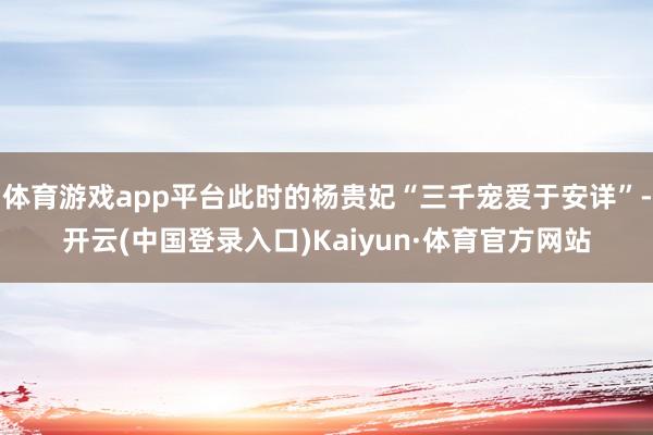 体育游戏app平台此时的杨贵妃“三千宠爱于安详”-开云(中国登录入口)Kaiyun·体育官方网站