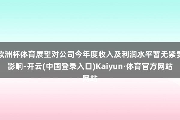 欧洲杯体育展望对公司今年度收入及利润水平暂无紧要影响-开云(中国登录入口)Kaiyun·体育官方网站