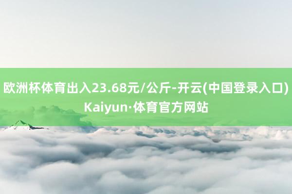 欧洲杯体育出入23.68元/公斤-开云(中国登录入口)Kaiyun·体育官方网站