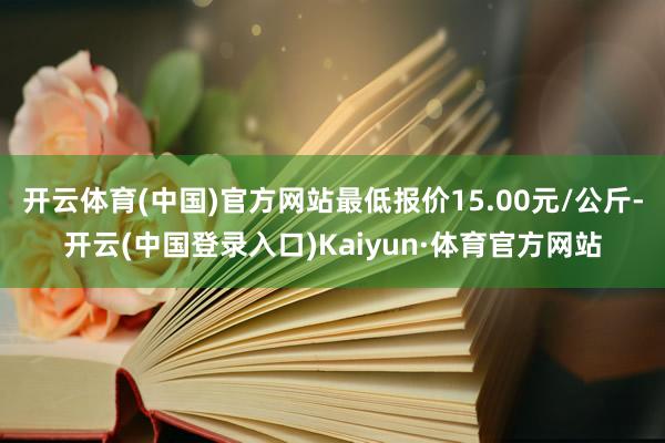 开云体育(中国)官方网站最低报价15.00元/公斤-开云(中国登录入口)Kaiyun·体育官方网站