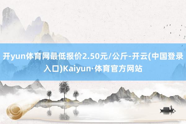 开yun体育网最低报价2.50元/公斤-开云(中国登录入口)Kaiyun·体育官方网站