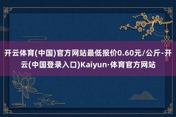 开云体育(中国)官方网站最低报价0.60元/公斤-开云(中国登录入口)Kaiyun·体育官方网站