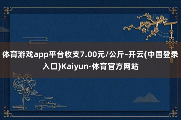 体育游戏app平台收支7.00元/公斤-开云(中国登录入口)Kaiyun·体育官方网站