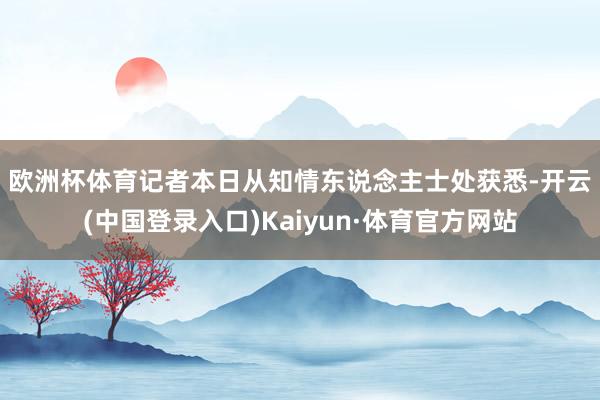欧洲杯体育　　记者本日从知情东说念主士处获悉-开云(中国登录入口)Kaiyun·体育官方网站