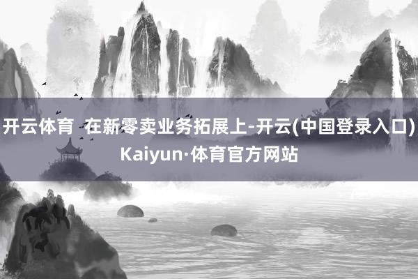 开云体育 在新零卖业务拓展上-开云(中国登录入口)Kaiyun·体育官方网站