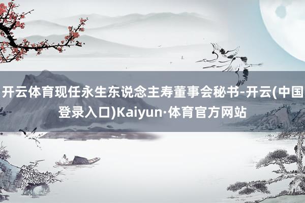 开云体育现任永生东说念主寿董事会秘书-开云(中国登录入口)Kaiyun·体育官方网站