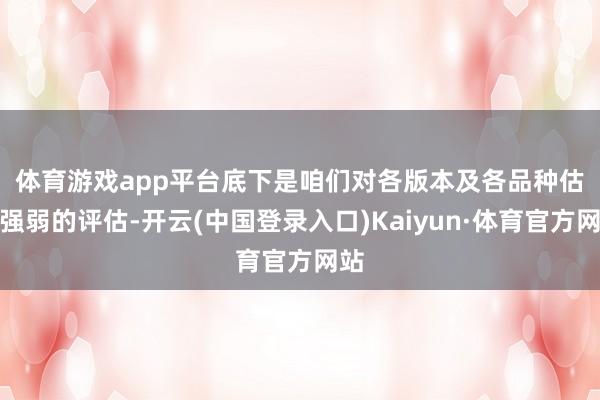 体育游戏app平台 底下是咱们对各版本及各品种估值强弱的评估-开云(中国登录入口)Kaiyun·体育官方网站