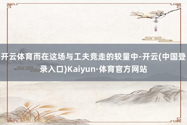 开云体育而在这场与工夫竞走的较量中-开云(中国登录入口)Kaiyun·体育官方网站