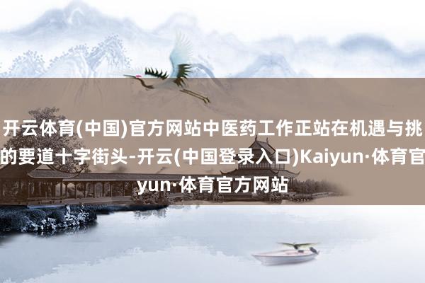 开云体育(中国)官方网站中医药工作正站在机遇与挑战并存的要道十字街头-开云(中国登录入口)Kaiyun·体育官方网站
