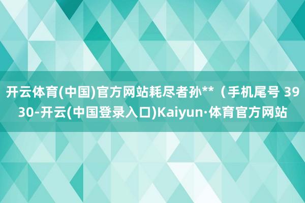 开云体育(中国)官方网站耗尽者孙**（手机尾号 3930-开云(中国登录入口)Kaiyun·体育官方网站