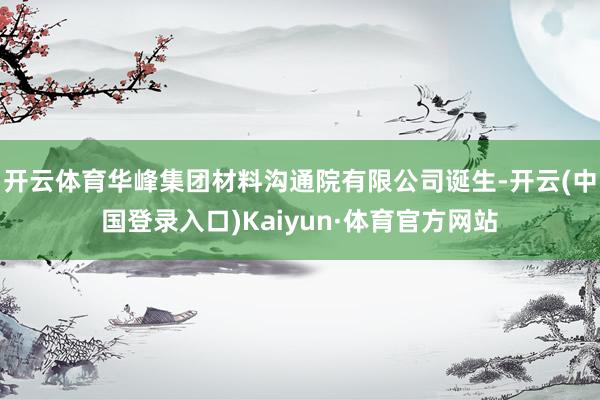 开云体育华峰集团材料沟通院有限公司诞生-开云(中国登录入口)Kaiyun·体育官方网站