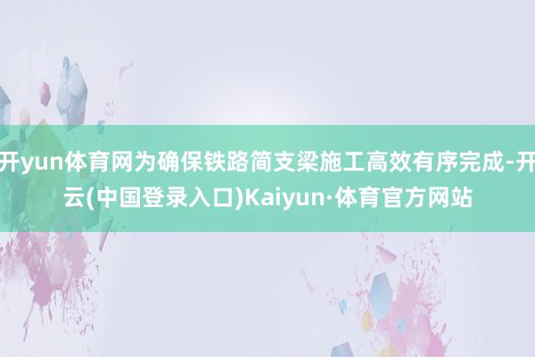开yun体育网为确保铁路简支梁施工高效有序完成-开云(中国登录入口)Kaiyun·体育官方网站