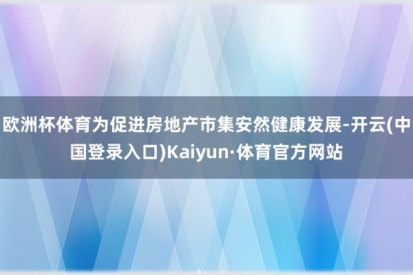 欧洲杯体育为促进房地产市集安然健康发展-开云(中国登录入口)Kaiyun·体育官方网站