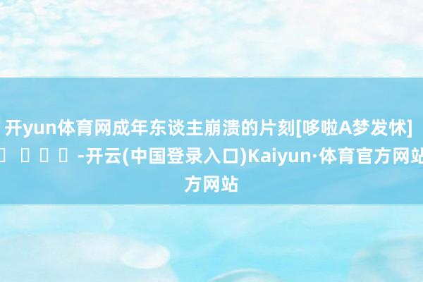 开yun体育网成年东谈主崩溃的片刻[哆啦A梦发怵] ​ ​​​-开云(中国登录入口)Kaiyun·体育官方网站