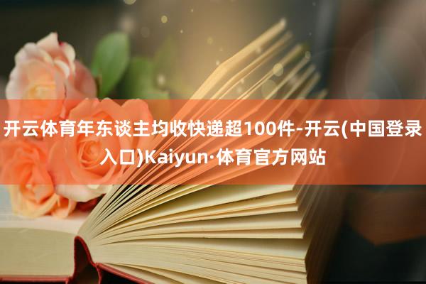 开云体育年东谈主均收快递超100件-开云(中国登录入口)Kaiyun·体育官方网站