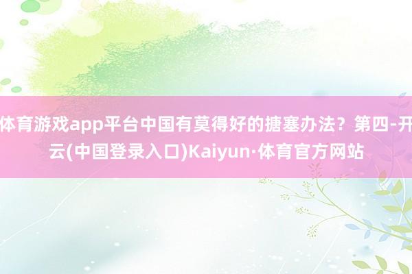 体育游戏app平台中国有莫得好的搪塞办法？第四-开云(中国登录入口)Kaiyun·体育官方网站