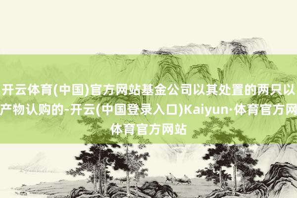 开云体育(中国)官方网站基金公司以其处置的两只以上产物认购的-开云(中国登录入口)Kaiyun·体育官方网站