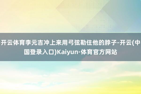 开云体育李元吉冲上来用弓弦勒住他的脖子-开云(中国登录入口)Kaiyun·体育官方网站