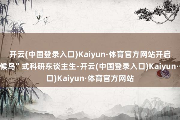 开云(中国登录入口)Kaiyun·体育官方网站开启了属于他的“候鸟”式科研东谈主生-开云(中国登录入口)Kaiyun·体育官方网站