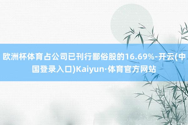 欧洲杯体育占公司已刊行鄙俗股的16.69%-开云(中国登录入口)Kaiyun·体育官方网站