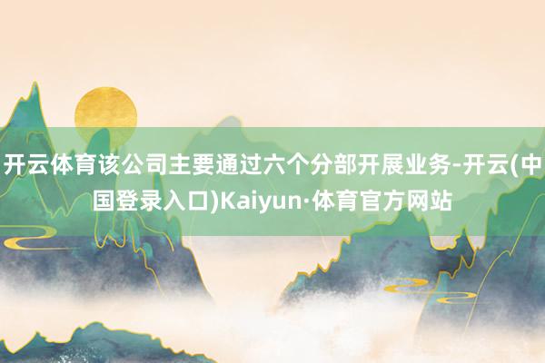 开云体育该公司主要通过六个分部开展业务-开云(中国登录入口)Kaiyun·体育官方网站