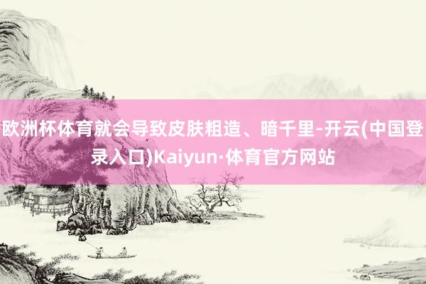 欧洲杯体育就会导致皮肤粗造、暗千里-开云(中国登录入口)Kaiyun·体育官方网站