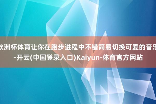 欧洲杯体育让你在跑步进程中不错简易切换可爱的音乐-开云(中国登录入口)Kaiyun·体育官方网站