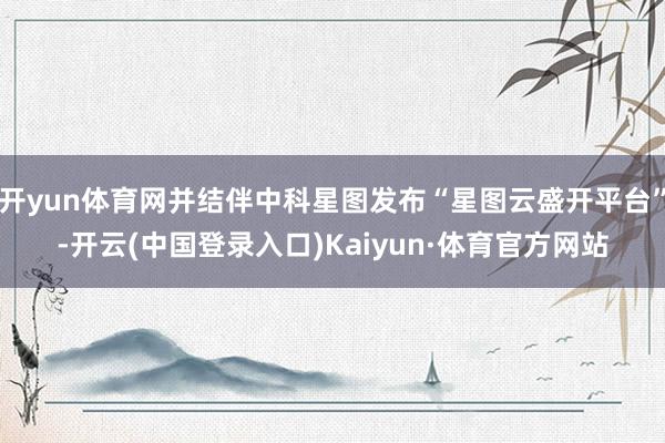 开yun体育网并结伴中科星图发布“星图云盛开平台”-开云(中国登录入口)Kaiyun·体育官方网站