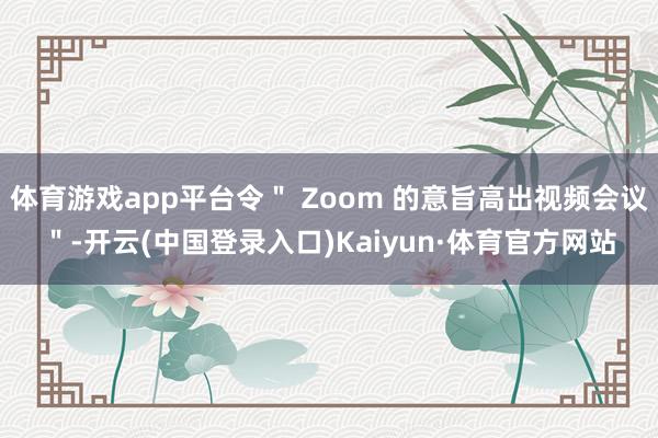 体育游戏app平台令＂ Zoom 的意旨高出视频会议＂-开云(中国登录入口)Kaiyun·体育官方网站