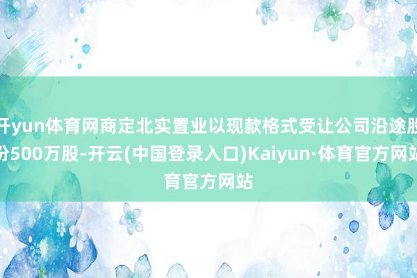 开yun体育网商定北实置业以现款格式受让公司沿途股份500万股-开云(中国登录入口)Kaiyun·体育官方网站