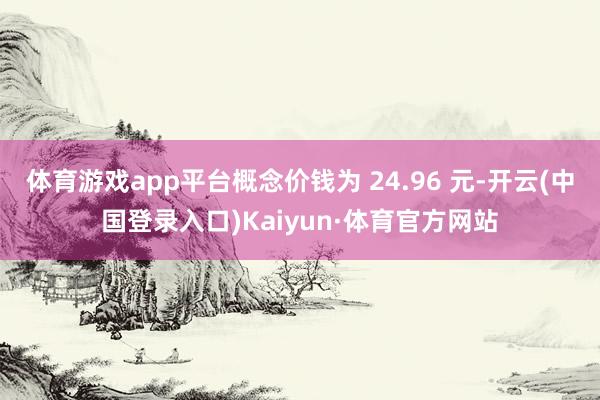体育游戏app平台概念价钱为 24.96 元-开云(中国登录入口)Kaiyun·体育官方网站