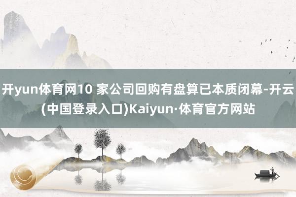 开yun体育网10 家公司回购有盘算已本质闭幕-开云(中国登录入口)Kaiyun·体育官方网站