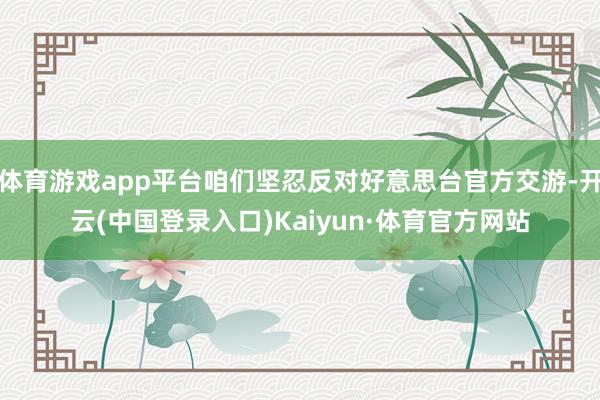 体育游戏app平台咱们坚忍反对好意思台官方交游-开云(中国登录入口)Kaiyun·体育官方网站