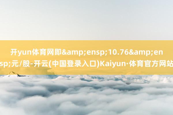 开yun体育网即&ensp;10.76&ensp;元/股-开云(中国登录入口)Kaiyun·体育官方网站