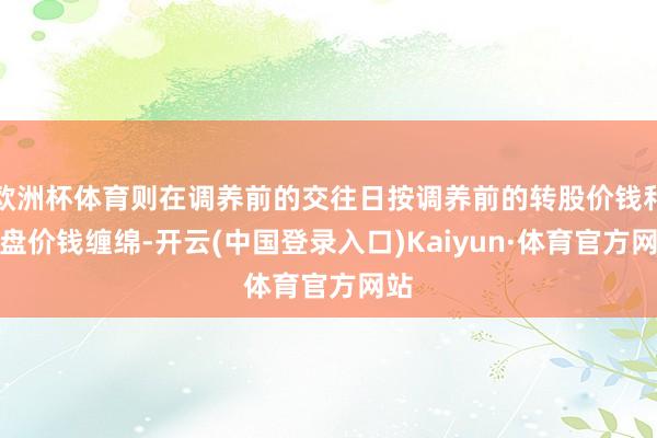 欧洲杯体育则在调养前的交往日按调养前的转股价钱和收盘价钱缠绵-开云(中国登录入口)Kaiyun·体育官方网站