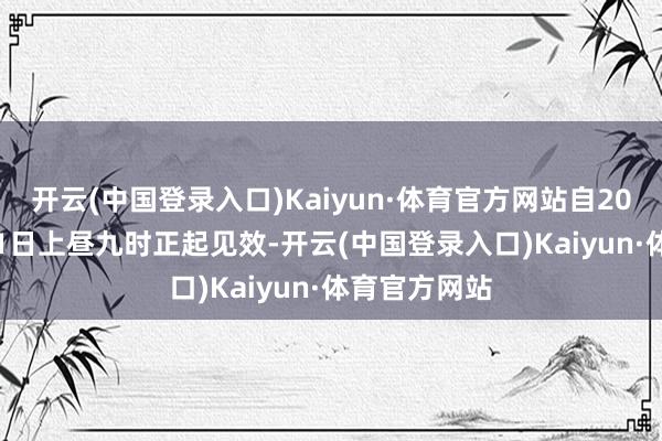 开云(中国登录入口)Kaiyun·体育官方网站自2024年12月11日上昼九时正起见效-开云(中国登录入口)Kaiyun·体育官方网站