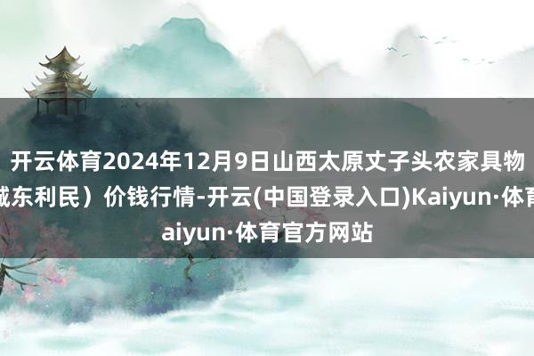 开云体育2024年12月9日山西太原丈子头农家具物流园（原城东利民）价钱行情-开云(中国登录入口)Kaiyun·体育官方网站