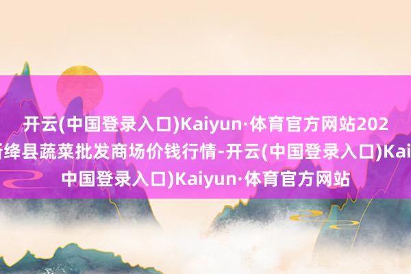 开云(中国登录入口)Kaiyun·体育官方网站2024年12月9日山西新绛县蔬菜批发商场价钱行情-开云(中国登录入口)Kaiyun·体育官方网站