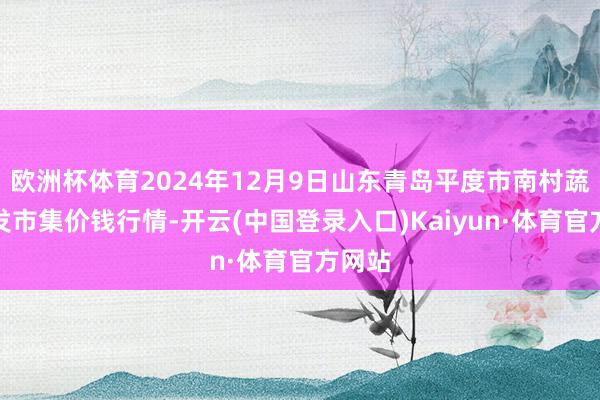 欧洲杯体育2024年12月9日山东青岛平度市南村蔬菜批发市集价钱行情-开云(中国登录入口)Kaiyun·体育官方网站