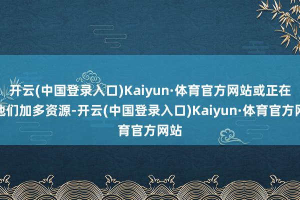 开云(中国登录入口)Kaiyun·体育官方网站或正在为他们加多资源-开云(中国登录入口)Kaiyun·体育官方网站