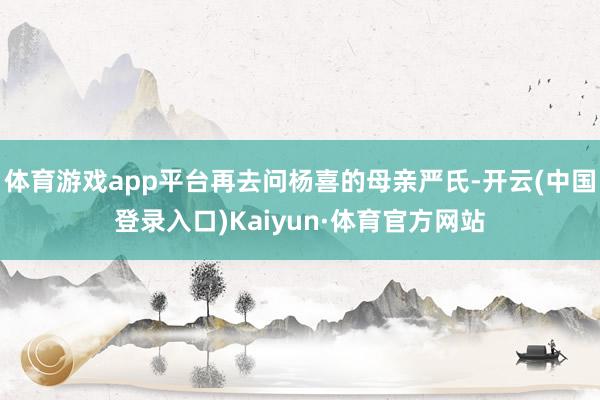 体育游戏app平台再去问杨喜的母亲严氏-开云(中国登录入口)Kaiyun·体育官方网站