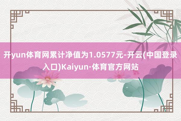 开yun体育网累计净值为1.0577元-开云(中国登录入口)Kaiyun·体育官方网站