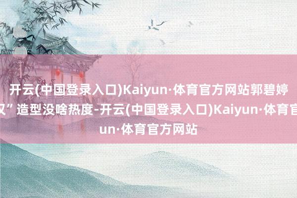 开云(中国登录入口)Kaiyun·体育官方网站郭碧婷的“硬汉”造型没啥热度-开云(中国登录入口)Kaiyun·体育官方网站